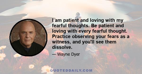 I am patient and loving with my fearful thoughts. Be patient and loving with every fearful thought. Practice observing your fears as a witness, and you'll see them dissolve.