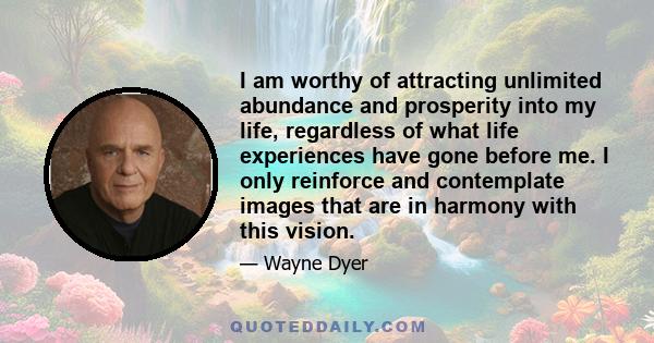 I am worthy of attracting unlimited abundance and prosperity into my life, regardless of what life experiences have gone before me. I only reinforce and contemplate images that are in harmony with this vision.