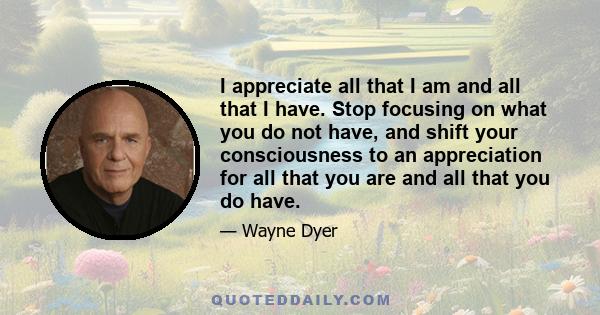 I appreciate all that I am and all that I have. Stop focusing on what you do not have, and shift your consciousness to an appreciation for all that you are and all that you do have.