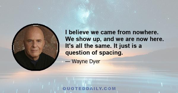 I believe we came from nowhere. We show up, and we are now here. It's all the same. It just is a question of spacing.