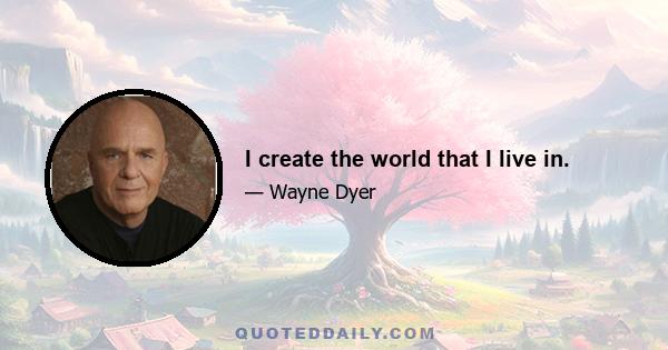 I create the world that I live in.