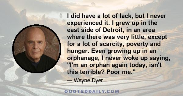 I did have a lot of lack, but I never experienced it. I grew up in the east side of Detroit, in an area where there was very little, except for a lot of scarcity, poverty and hunger. Even growing up in an orphanage, I