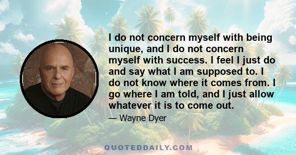 I do not concern myself with being unique, and I do not concern myself with success. I feel I just do and say what I am supposed to. I do not know where it comes from. I go where I am told, and I just allow whatever it