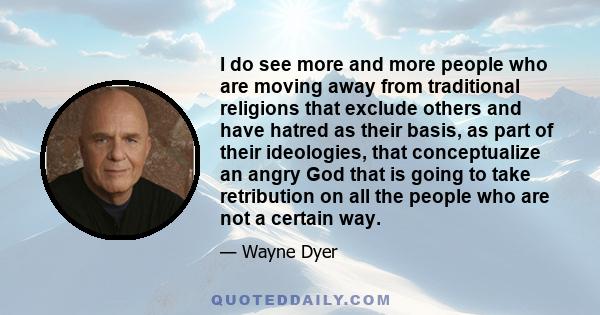 I do see more and more people who are moving away from traditional religions that exclude others and have hatred as their basis, as part of their ideologies, that conceptualize an angry God that is going to take