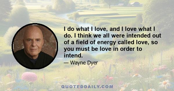 I do what I love, and I love what I do. I think we all were intended out of a field of energy called love, so you must be love in order to intend.