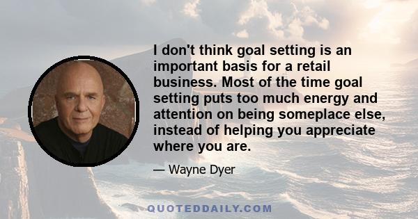 I don't think goal setting is an important basis for a retail business. Most of the time goal setting puts too much energy and attention on being someplace else, instead of helping you appreciate where you are.