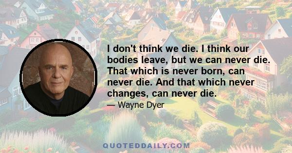 I don't think we die. I think our bodies leave, but we can never die. That which is never born, can never die. And that which never changes, can never die.