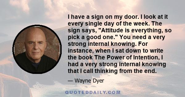 I have a sign on my door. I look at it every single day of the week. The sign says, Attitude is everything, so pick a good one. You need a very strong internal knowing. For instance, when I sat down to write the book