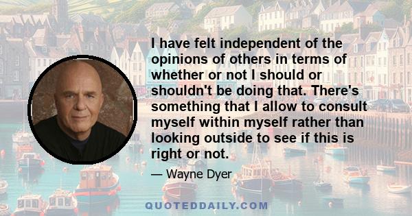 I have felt independent of the opinions of others in terms of whether or not I should or shouldn't be doing that. There's something that I allow to consult myself within myself rather than looking outside to see if this 