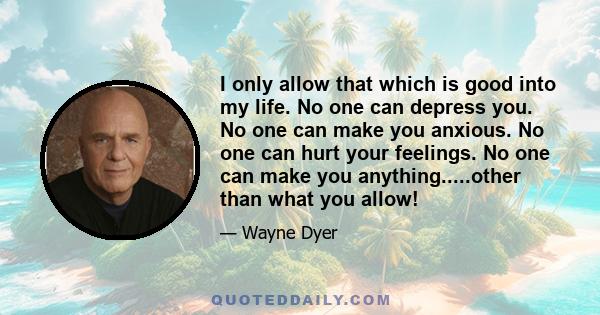 I only allow that which is good into my life. No one can depress you. No one can make you anxious. No one can hurt your feelings. No one can make you anything.....other than what you allow!