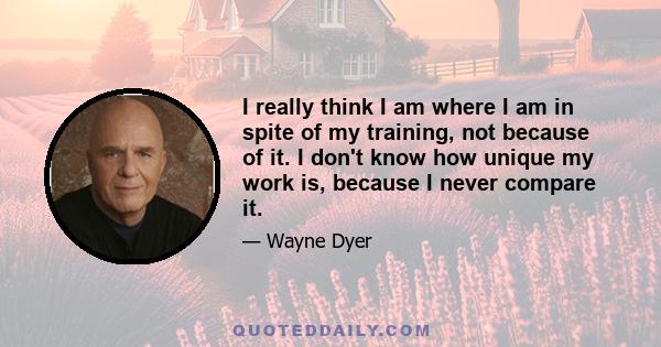 I really think I am where I am in spite of my training, not because of it. I don't know how unique my work is, because I never compare it.