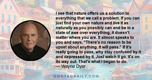 I see that nature offers us a solution to everything that we call a problem. If you can just find your own nature and live it as naturally as you possibly can and be in a state of awe over everything, it doesn't matter