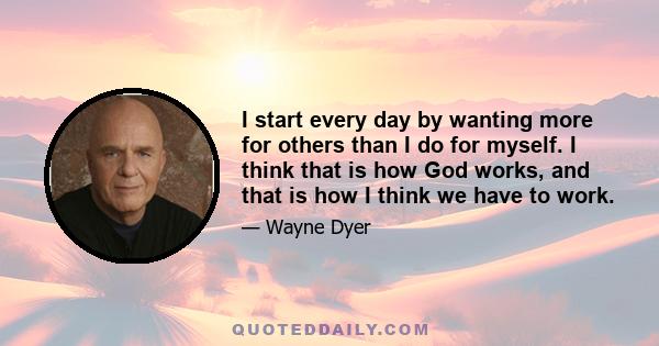 I start every day by wanting more for others than I do for myself. I think that is how God works, and that is how I think we have to work.