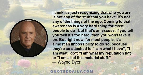 I think it's just recognizing that who you are is not any of the stuff that you have. It's not any of the things of the ego. Coming to that awareness is a very hard thing for most people to do - but that's an excuse. If 