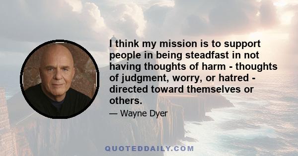 I think my mission is to support people in being steadfast in not having thoughts of harm - thoughts of judgment, worry, or hatred - directed toward themselves or others.