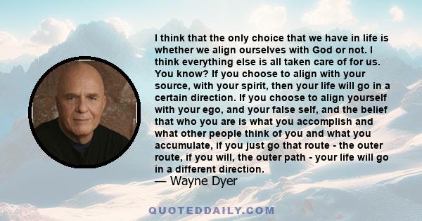 I think that the only choice that we have in life is whether we align ourselves with God or not. I think everything else is all taken care of for us. You know? If you choose to align with your source, with your spirit,