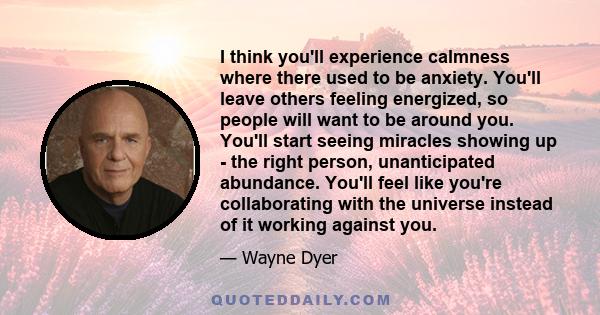 I think you'll experience calmness where there used to be anxiety. You'll leave others feeling energized, so people will want to be around you. You'll start seeing miracles showing up - the right person, unanticipated