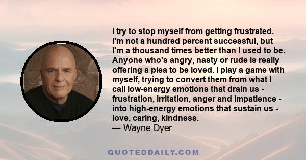 I try to stop myself from getting frustrated. I'm not a hundred percent successful, but I'm a thousand times better than I used to be. Anyone who's angry, nasty or rude is really offering a plea to be loved. I play a