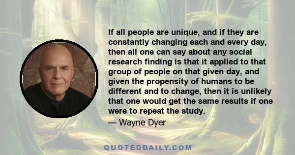 If all people are unique, and if they are constantly changing each and every day, then all one can say about any social research finding is that it applied to that group of people on that given day, and given the