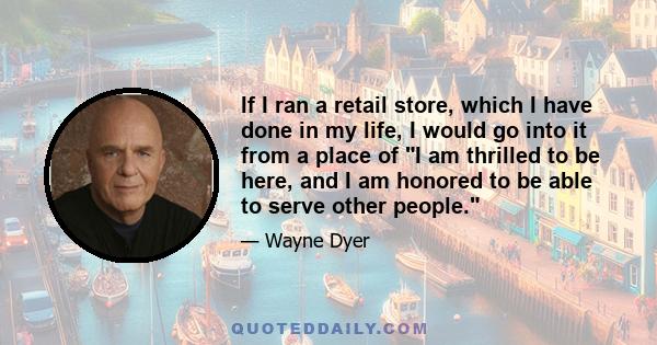 If I ran a retail store, which I have done in my life, I would go into it from a place of I am thrilled to be here, and I am honored to be able to serve other people.