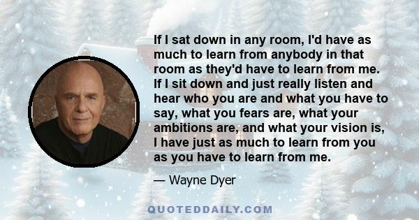 If I sat down in any room, I'd have as much to learn from anybody in that room as they'd have to learn from me. If I sit down and just really listen and hear who you are and what you have to say, what you fears are,