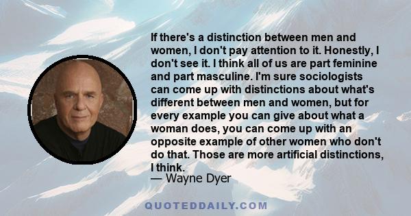 If there's a distinction between men and women, I don't pay attention to it. Honestly, I don't see it. I think all of us are part feminine and part masculine. I'm sure sociologists can come up with distinctions about