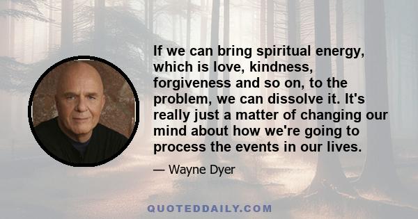 If we can bring spiritual energy, which is love, kindness, forgiveness and so on, to the problem, we can dissolve it. It's really just a matter of changing our mind about how we're going to process the events in our