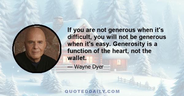 If you are not generous when it's difficult, you will not be generous when it's easy. Generosity is a function of the heart, not the wallet.