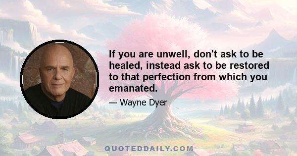 If you are unwell, don't ask to be healed, instead ask to be restored to that perfection from which you emanated.