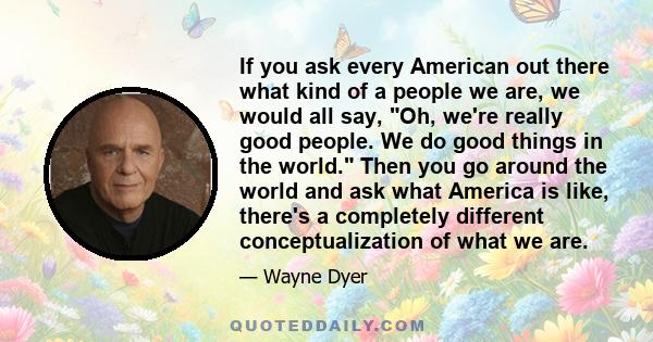 If you ask every American out there what kind of a people we are, we would all say, Oh, we're really good people. We do good things in the world. Then you go around the world and ask what America is like, there's a