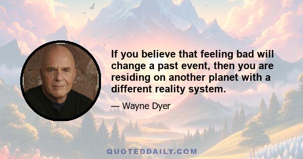 If you believe that feeling bad will change a past event, then you are residing on another planet with a different reality system.