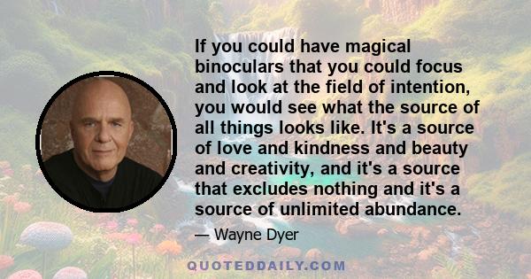 If you could have magical binoculars that you could focus and look at the field of intention, you would see what the source of all things looks like. It's a source of love and kindness and beauty and creativity, and