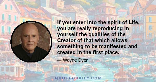 If you enter into the spirit of Life, you are really reproducing in yourself the qualities of the Creator of that which allows something to be manifested and created in the first place.