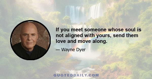 If you meet someone whose soul is not aligned with yours, send them love and move along.