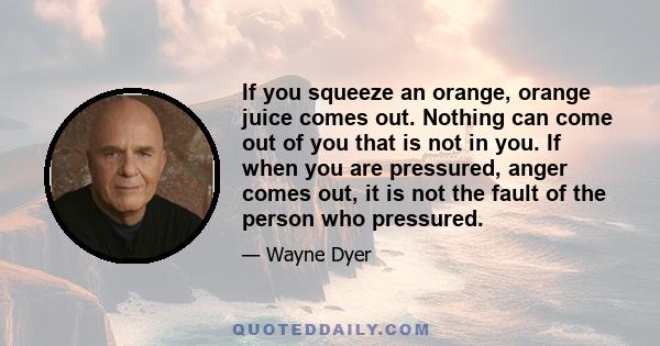 If you squeeze an orange, orange juice comes out. Nothing can come out of you that is not in you. If when you are pressured, anger comes out, it is not the fault of the person who pressured.