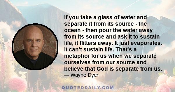 If you take a glass of water and separate it from its source - the ocean - then pour the water away from its source and ask it to sustain life, it flitters away. It just evaporates. It can't sustain life. That's a