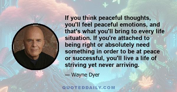 If you think peaceful thoughts, you'll feel peaceful emotions, and that's what you'll bring to every life situation. If you're attached to being right or absolutely need something in order to be at peace or successful,