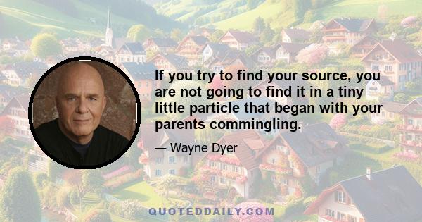 If you try to find your source, you are not going to find it in a tiny little particle that began with your parents commingling.