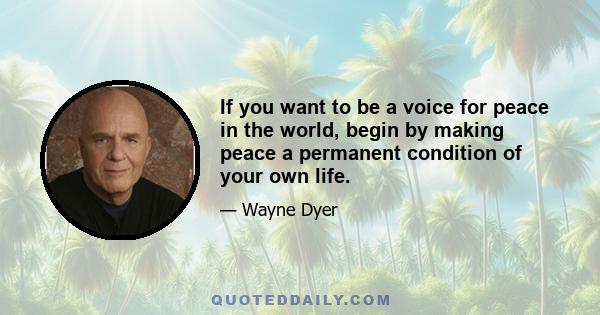 If you want to be a voice for peace in the world, begin by making peace a permanent condition of your own life.