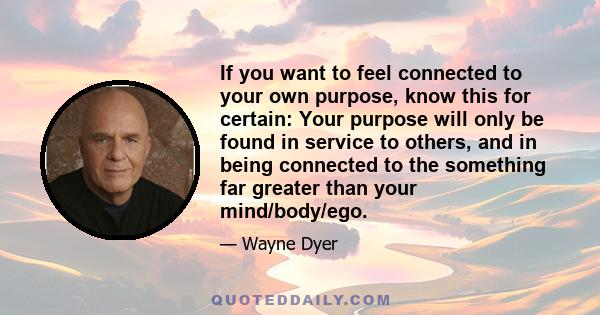 If you want to feel connected to your own purpose, know this for certain: Your purpose will only be found in service to others, and in being connected to the something far greater than your mind/body/ego.