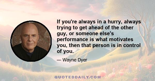 If you're always in a hurry, always trying to get ahead of the other guy, or someone else's performance is what motivates you, then that person is in control of you.