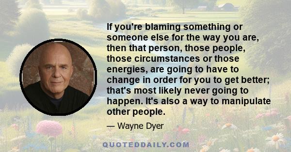 If you're blaming something or someone else for the way you are, then that person, those people, those circumstances or those energies, are going to have to change in order for you to get better; that's most likely