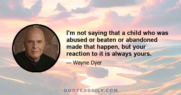 I'm not saying that a child who was abused or beaten or abandoned made that happen, but your reaction to it is always yours.