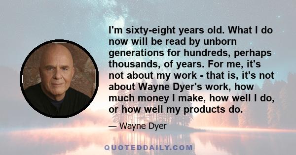 I'm sixty-eight years old. What I do now will be read by unborn generations for hundreds, perhaps thousands, of years. For me, it's not about my work - that is, it's not about Wayne Dyer's work, how much money I make,