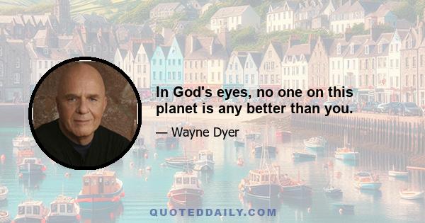 In God's eyes, no one on this planet is any better than you.