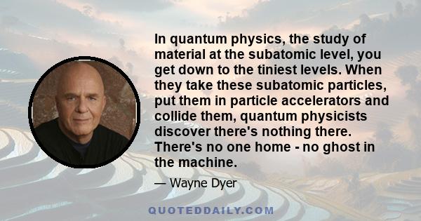 In quantum physics, the study of material at the subatomic level, you get down to the tiniest levels. When they take these subatomic particles, put them in particle accelerators and collide them, quantum physicists