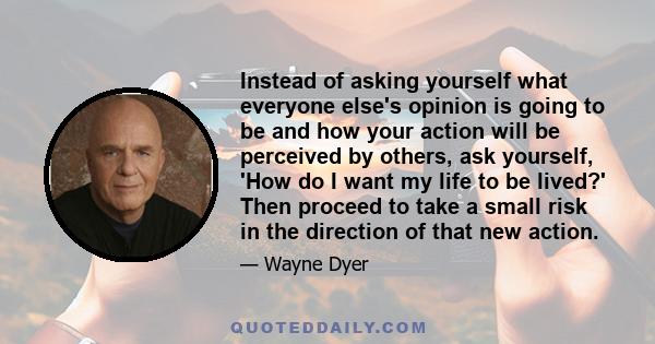 Instead of asking yourself what everyone else's opinion is going to be and how your action will be perceived by others, ask yourself, 'How do I want my life to be lived?' Then proceed to take a small risk in the