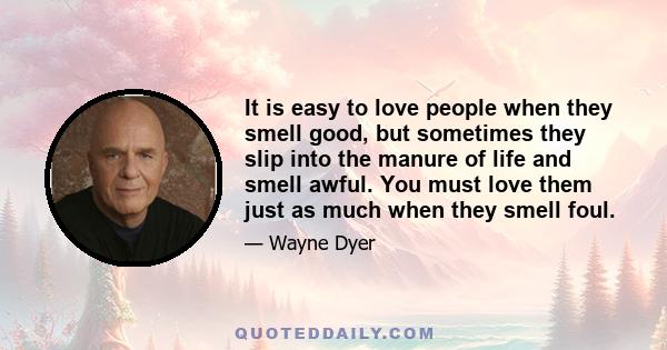 It is easy to love people when they smell good, but sometimes they slip into the manure of life and smell awful. You must love them just as much when they smell foul.