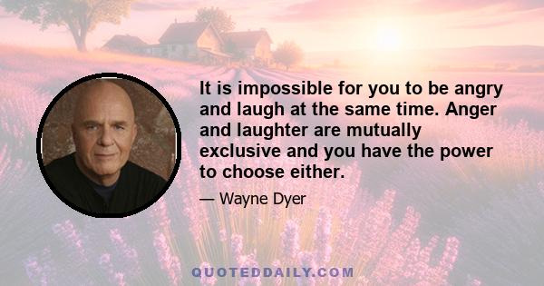 It is impossible for you to be angry and laugh at the same time. Anger and laughter are mutually exclusive and you have the power to choose either.