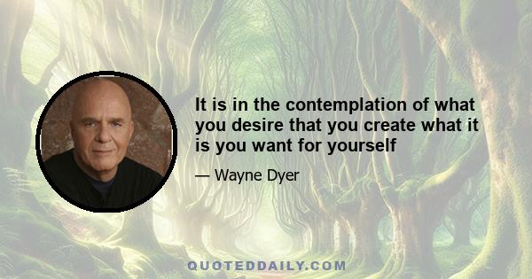 It is in the contemplation of what you desire that you create what it is you want for yourself